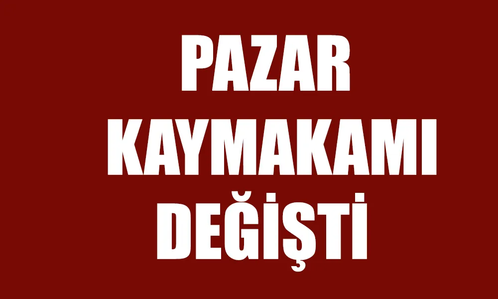 Pazar İlçe Kaymakamı değişti 