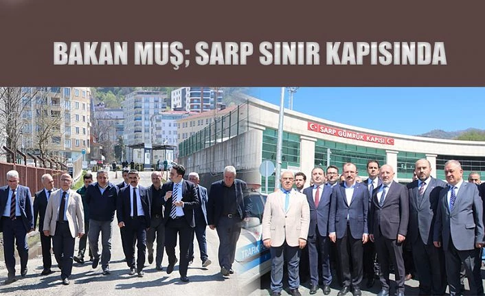 TİCARET BAKANI MEHMET MUŞ’TAN HOPAPORT VE SARP SINIR KAPISINA ZİYARET